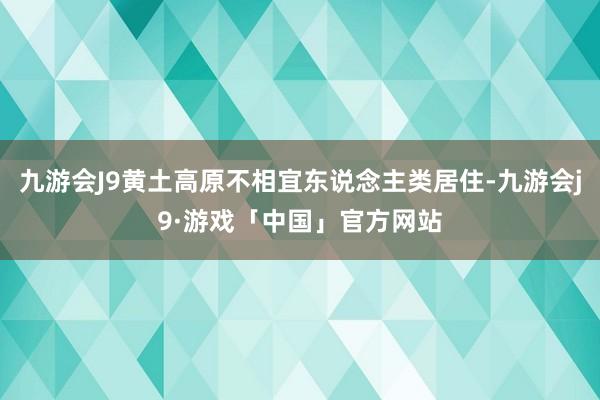 九游会J9黄土高原不相宜东说念主类居住-九游会j9·游戏「中国」官方网站