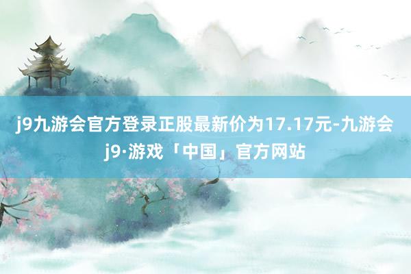 j9九游会官方登录正股最新价为17.17元-九游会j9·游戏「中国」官方网站