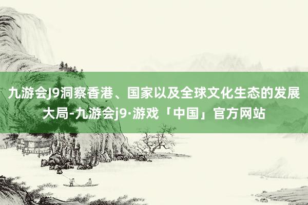 九游会J9洞察香港、国家以及全球文化生态的发展大局-九游会j9·游戏「中国」官方网站