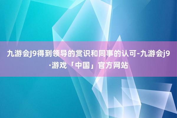 九游会J9得到领导的赏识和同事的认可-九游会j9·游戏「中国」官方网站