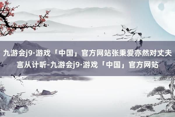 九游会j9·游戏「中国」官方网站张秉爱亦然对丈夫言从计听-九游会j9·游戏「中国」官方网站