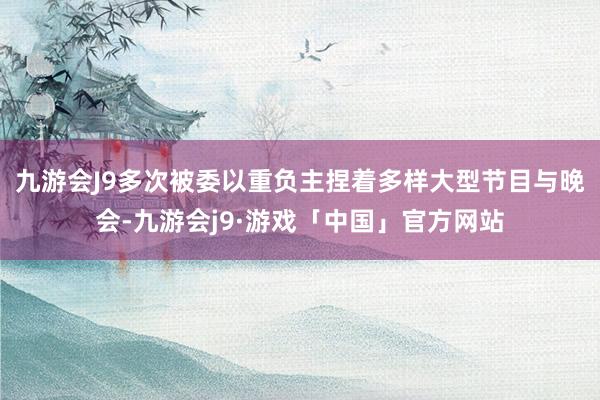 九游会J9多次被委以重负主捏着多样大型节目与晚会-九游会j9·游戏「中国」官方网站