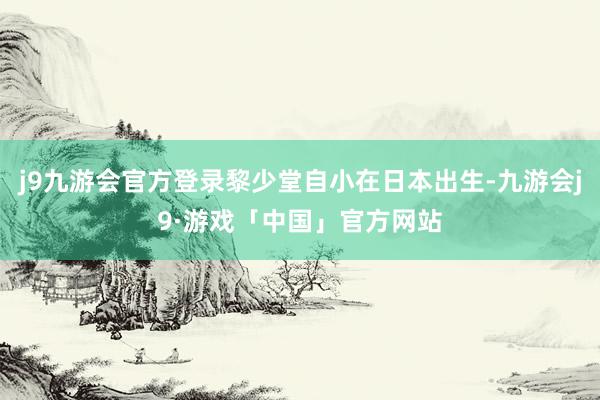 j9九游会官方登录黎少堂自小在日本出生-九游会j9·游戏「中国」官方网站