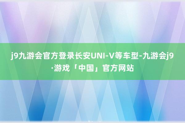 j9九游会官方登录长安UNI-V等车型-九游会j9·游戏「中国」官方网站