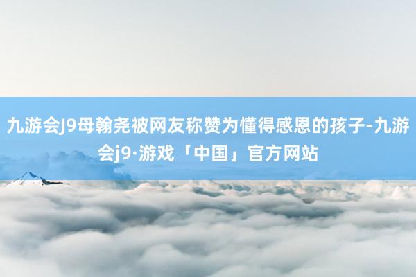 九游会J9母翰尧被网友称赞为懂得感恩的孩子-九游会j9·游戏「中国」官方网站