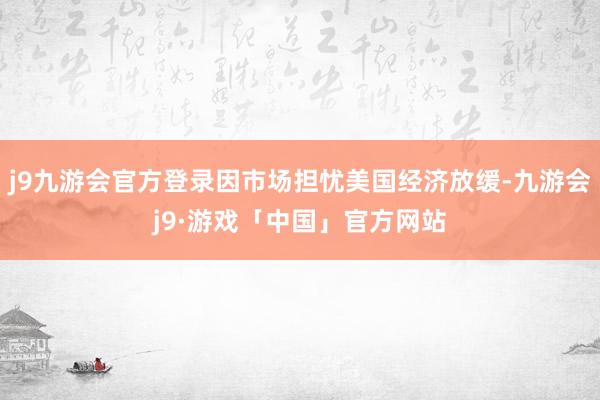 j9九游会官方登录因市场担忧美国经济放缓-九游会j9·游戏「中国」官方网站