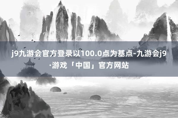 j9九游会官方登录以100.0点为基点-九游会j9·游戏「中国」官方网站