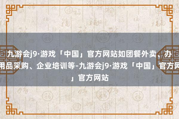 九游会j9·游戏「中国」官方网站如团餐外卖、办公用品采购、企业培训等-九游会j9·游戏「中国」官方网站