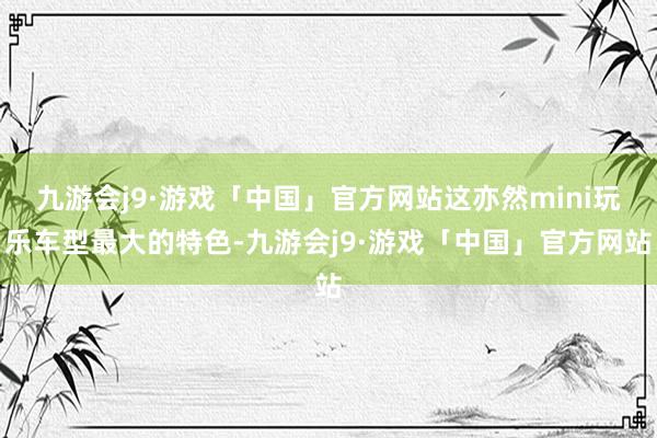 九游会j9·游戏「中国」官方网站这亦然mini玩乐车型最大的特色-九游会j9·游戏「中国」官方网站