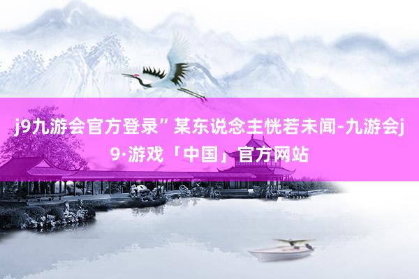 j9九游会官方登录”某东说念主恍若未闻-九游会j9·游戏「中国」官方网站