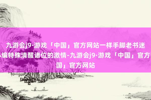 九游会j9·游戏「中国」官方网站一样手脚老书迷的小编特殊清醒诸位的激情-九游会j9·游戏「中国」官方网站