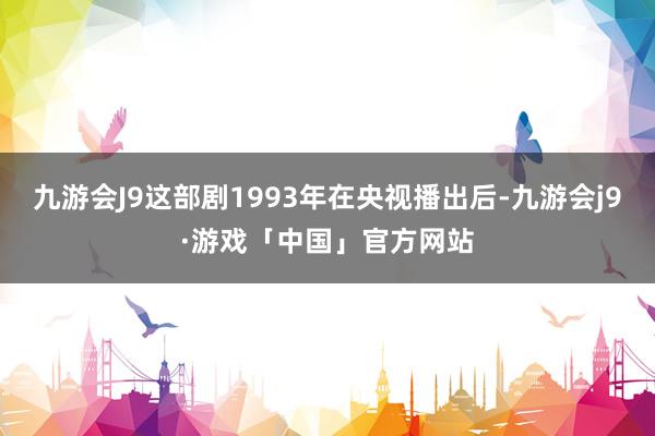 九游会J9这部剧1993年在央视播出后-九游会j9·游戏「中国」官方网站