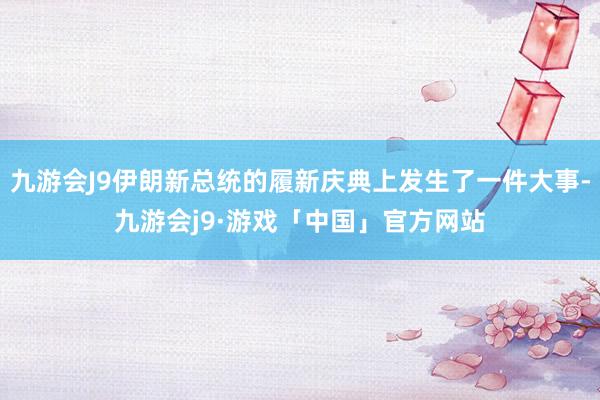 九游会J9伊朗新总统的履新庆典上发生了一件大事-九游会j9·游戏「中国」官方网站