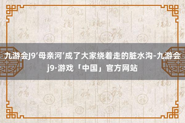 九游会J9‘母亲河’成了大家绕着走的脏水沟-九游会j9·游戏「中国」官方网站