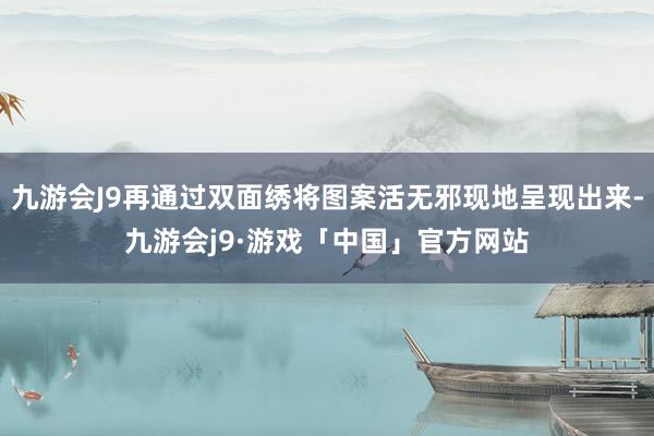 九游会J9再通过双面绣将图案活无邪现地呈现出来-九游会j9·游戏「中国」官方网站