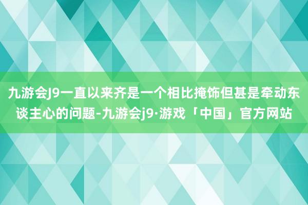 九游会J9一直以来齐是一个相比掩饰但甚是牵动东谈主心的问题-九游会j9·游戏「中国」官方网站