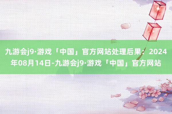 九游会j9·游戏「中国」官方网站处理后果：2024年08月14日-九游会j9·游戏「中国」官方网站