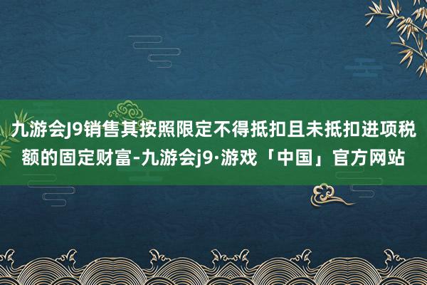 九游会J9销售其按照限定不得抵扣且未抵扣进项税额的固定财富-九游会j9·游戏「中国」官方网站