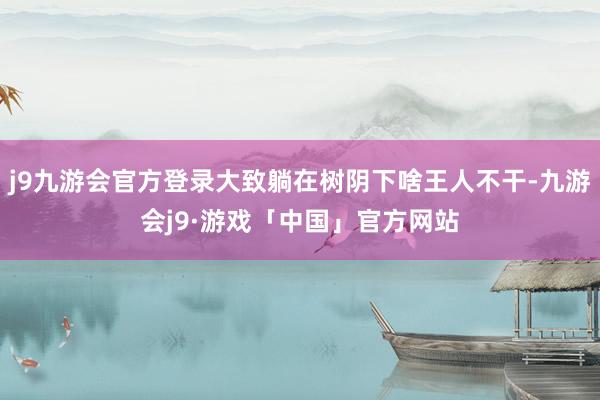 j9九游会官方登录大致躺在树阴下啥王人不干-九游会j9·游戏「中国」官方网站