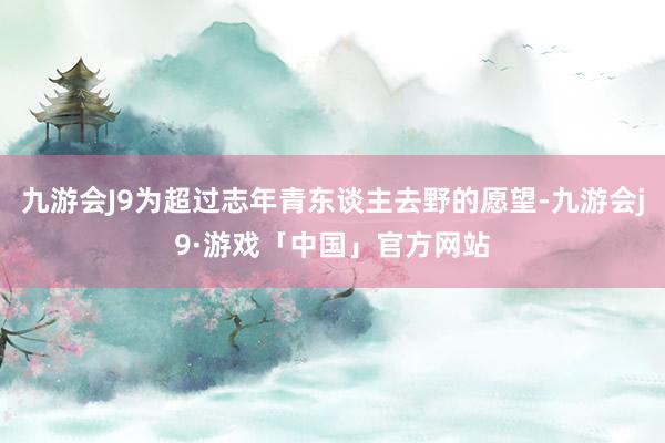 九游会J9为超过志年青东谈主去野的愿望-九游会j9·游戏「中国」官方网站