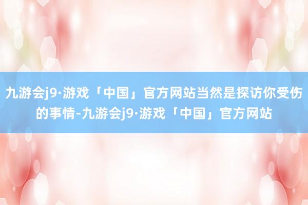 九游会j9·游戏「中国」官方网站当然是探访你受伤的事情-九游会j9·游戏「中国」官方网站