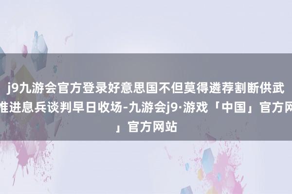 j9九游会官方登录好意思国不但莫得遴荐割断供武来推进息兵谈判早日收场-九游会j9·游戏「中国」官方网站