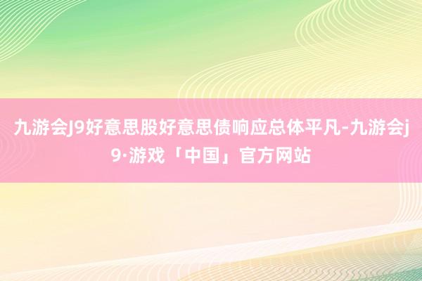 九游会J9好意思股好意思债响应总体平凡-九游会j9·游戏「中国」官方网站