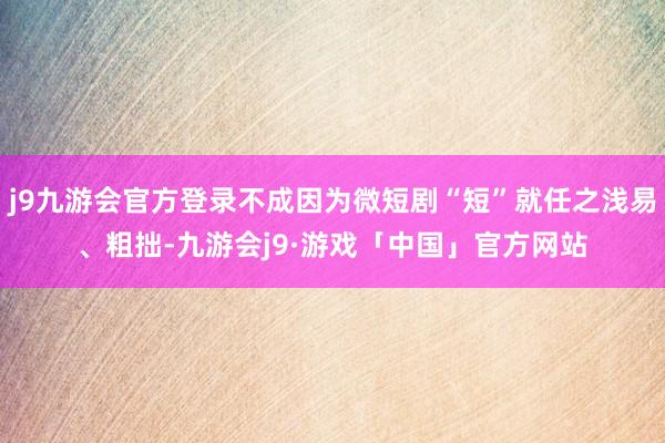 j9九游会官方登录不成因为微短剧“短”就任之浅易、粗拙-九游会j9·游戏「中国」官方网站