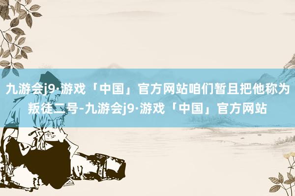 九游会j9·游戏「中国」官方网站咱们暂且把他称为叛徒二号-九游会j9·游戏「中国」官方网站