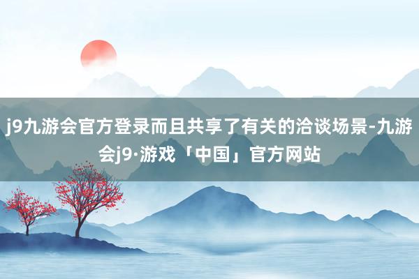 j9九游会官方登录而且共享了有关的洽谈场景-九游会j9·游戏「中国」官方网站