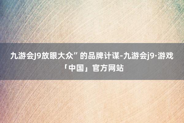 九游会J9放眼大众”的品牌计谋-九游会j9·游戏「中国」官方网站