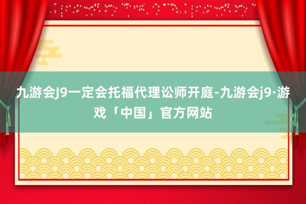 九游会J9一定会托福代理讼师开庭-九游会j9·游戏「中国」官方网站