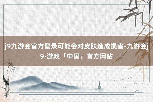 j9九游会官方登录可能会对皮肤造成损害-九游会j9·游戏「中国」官方网站