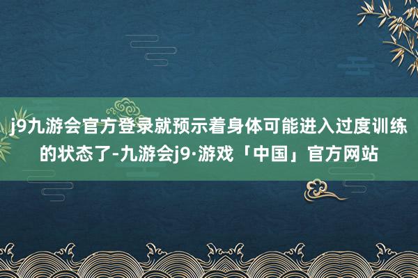 j9九游会官方登录就预示着身体可能进入过度训练的状态了-九游会j9·游戏「中国」官方网站