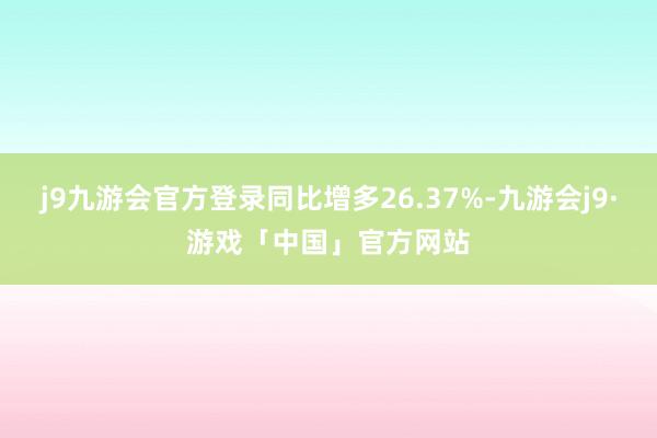 j9九游会官方登录同比增多26.37%-九游会j9·游戏「中国」官方网站