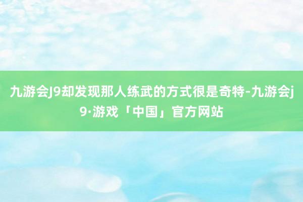 九游会J9却发现那人练武的方式很是奇特-九游会j9·游戏「中国」官方网站