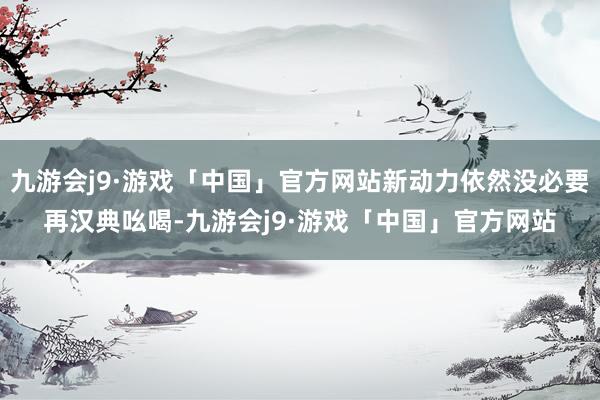 九游会j9·游戏「中国」官方网站新动力依然没必要再汉典吆喝-九游会j9·游戏「中国」官方网站