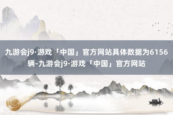 九游会j9·游戏「中国」官方网站具体数据为6156辆-九游会j9·游戏「中国」官方网站