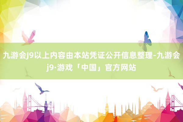 九游会J9以上内容由本站凭证公开信息整理-九游会j9·游戏「中国」官方网站