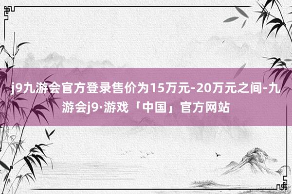 j9九游会官方登录售价为15万元-20万元之间-九游会j9·游戏「中国」官方网站