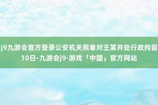 j9九游会官方登录公安机关照章对王某并处行政拘留10日-九游会j9·游戏「中国」官方网站