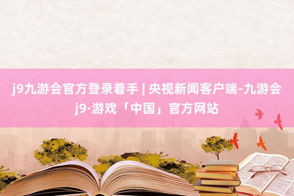 j9九游会官方登录着手 | 央视新闻客户端-九游会j9·游戏「中国」官方网站