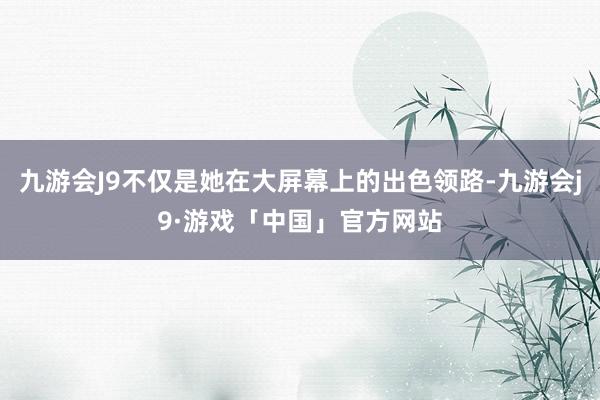 九游会J9不仅是她在大屏幕上的出色领路-九游会j9·游戏「中国」官方网站