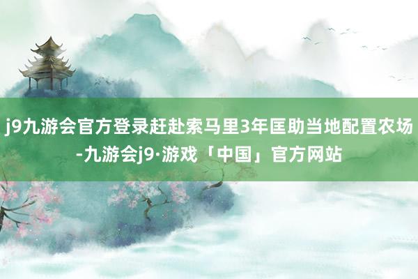 j9九游会官方登录赶赴索马里3年匡助当地配置农场-九游会j9·游戏「中国」官方网站