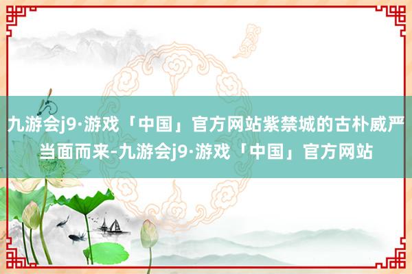 九游会j9·游戏「中国」官方网站紫禁城的古朴威严当面而来-九游会j9·游戏「中国」官方网站