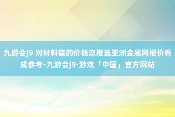 九游会J9 对材料锗的价钱您推选亚洲金属网报价看成参考-九游会j9·游戏「中国」官方网站