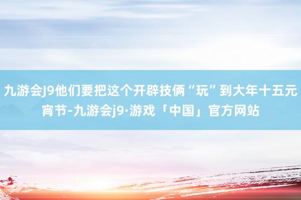 九游会J9他们要把这个开辟技俩“玩”到大年十五元宵节-九游会j9·游戏「中国」官方网站