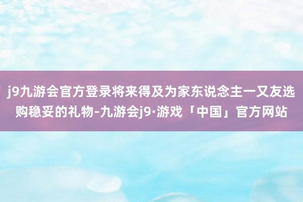 j9九游会官方登录将来得及为家东说念主一又友选购稳妥的礼物-九游会j9·游戏「中国」官方网站