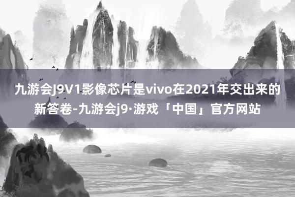 九游会J9V1影像芯片是vivo在2021年交出来的新答卷-九游会j9·游戏「中国」官方网站