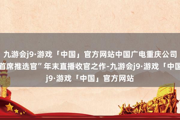 九游会j9·游戏「中国」官方网站中国广电重庆公司|会员中心“首席推选官”年末直播收官之作-九游会j9·游戏「中国」官方网站